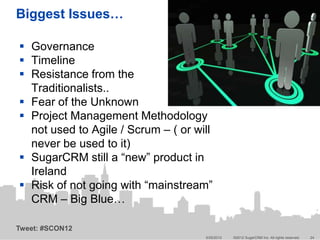 Biggest Issues…

 Governance
 Timeline
 Resistance from the
  Traditionalists..
 Fear of the Unknown
 Project Management Methodology
  not used to Agile / Scrum – ( or will
  never be used to it)
 SugarCRM still a “new” product in
  Ireland
 Risk of not going with “mainstream”
  CRM – Big Blue…

Tweet: #SCON12
                                     5/25/2012   ©2012 SugarCRM Inc. All rights reserved.   24
 