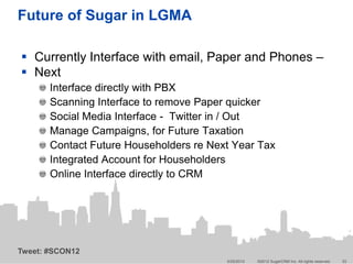 Future of Sugar in LGMA

 Currently Interface with email, Paper and Phones –
 Next
       Interface directly with PBX
       Scanning Interface to remove Paper quicker
       Social Media Interface - Twitter in / Out
       Manage Campaigns, for Future Taxation
       Contact Future Householders re Next Year Tax
       Integrated Account for Householders
       Online Interface directly to CRM




Tweet: #SCON12
                                         5/25/2012   ©2012 SugarCRM Inc. All rights reserved.   33
 