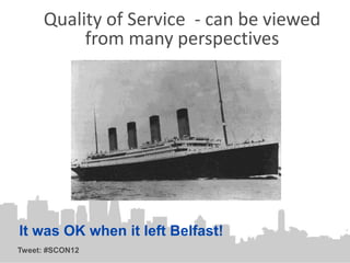 Quality of Service - can be viewed
          from many perspectives




It was OK when it left Belfast!
Tweet: #SCON12
 