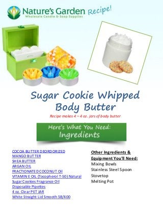 Sugar Cookie Whipped
              Body Butter
                     Recipe makes 4 – 4 oz. jars of body butter
                                          .




COCOA BUTTER DEORDORIZED                      Other Ingredients &
MANGO BUTTER                                  Equipment You'll Need:
SHEA BUTTER
ARGAN OIL
                                              Mixing Bowls
FRACTIONATED COCONUT Oil                      Stainless Steel Spoon
VITAMIN E OIL (Tocopherol T-50) Natural       Stovetop
Sugar Cookies Fragrance Oil                   Melting Pot
Disposable Pipettes
4 oz. Clear PET JAR
White Straight Lid Smooth 58/400
 