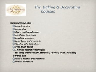 ճ ĩB쾱Բ &; D𳦴ǰ3Բ 
                              Courses

Courses which we oﬀer‐
     Basic decora3ng
     Bueer Icing
     Flower making techniques
     Ann Baber  techniques
     Smocking techniques
     Sugar boxes and ornaments
     Wedding cake decora3ons
     Dead dough basket
     Advanced decora3on techniques
  ‐  Bas Relief, Extension work. Stencilling, Flooding, Brush Embroidery, 
  advance laces
     Cakes & Pastries making classes
     Cookies  adventure
 