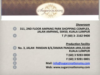 Showroom
 311, 2ND FLOOR AMPANG PARK SHOPPING COMPLEX, 
               JALAN AMPANG, 50450, KUALA LUMPUR
                                T /F (60) 3‐ 2162 9400
                                                       
                                   Produc3on Facility
No. 3, JALAN  PANDAN 8/6,TAMAN PANDAN JAYA,55100 
                                       KUALA LUMPUR
                                    T (60) 3 9283 0000
                                    F (60) 3 9281 0001
                    Mail: info@sugarcrea9onsmy.com
                    Web: www.sugarcrea9onsmy.com
 