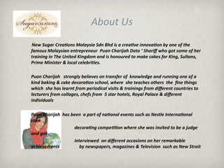 About Us
        New Sugar Crea3ons Malaysia Sdn Bhd is a crea3ve innova3on by one of the 
       famous Malaysian entrepreneur  Puan Charijah Dato ‘ Shariﬀ who got some of her 
       training in The United Kingdom and is honoured to make cakes for King, Sultans, 
       Prime Minister & local celebri3es. 

     Puan Charijah   strongly believes on transfer of  knowledge and running one of a 
     kind baking & cake decora3on school, where  she teaches others  the  ﬁne things 
     which  she has learnt from periodical visits & trainings from diﬀerent countries to 
     lecturers from collages, chefs from  5 star hotels, Royal Palace & diﬀerent 
     individuals

       Puan Charijah  has been  a part of na3onal events such as Nestle Interna3onal 
       cake               
                                              decora3ng compe33on where she was invited to be a judge  
       and got   
                                              interviewed  on diﬀerent occasions on her remarkable 
       achievements                               by newspapers, magazines & Television  such as New Strait 
 