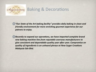 Baking & Decora.ons

“Our State of the Art baking facility” provides daily baking in clean and 
friendly environment for more enriching gourmet experience for our 
patrons to enjoy.  

Recently to expand our opera3ons, we have imported complete brand 
new baking machine line from reputable overseas manufacturers to 
give consistent and dependable quality year aaer year. Compromise on 
quality of ingredients is an unheard phrase at New Sugar Crea3ons 
Malaysia Sdn Bhd.
 