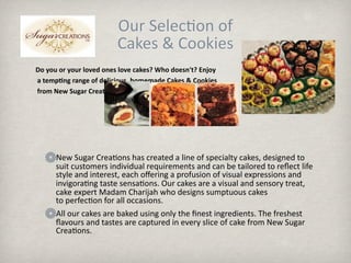 ܰ S.ǲ o 
                         Cakes & Cookies
Do you or your loved ones love cakes? Who doesn't? Enjoy
 a temp9ng range of delicious, homemade Cakes & Cookies
 from New Sugar Crea9ons




      New Sugar Crea.ons has created a line of specialty cakes, designed to 
      suit customers individual requirements and can be tailored to reﬂect life 
      style and interest, each oﬀering a profusion of visual expressions and 
      invigora.ng taste sensa.ons. Our cakes are a visual and sensory treat, 
      cake expert Madam Charijah who designs sumptuous cakes 
      to perfec.on for all occasions.
      All our cakes are baked using only the ﬁnest ingredients. The freshest 
      ﬂavours and tastes are captured in every slice of cake from New Sugar 
      Crea.ons.
 