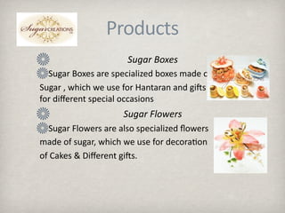 Products
                              Sugar Boxes
       Sugar Boxes are specialized boxes made of 
     Sugar , which we use for Hantaran and giMs                         
     for diﬀerent special occasions
                             Sugar Flowers
       Sugar Flowers are also specialized ﬂowers
     made of sugar, which we use for decora.on 
     of Cakes & Diﬀerent giMs.
 
