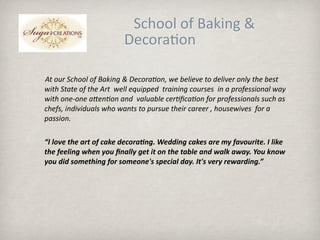 ĩĩĩĩĩĩĩĩĩĩĩĩĩĩĩĩĩĩSǴǱ o B쾱Բ &; 
                          Decora.on

       At our School of Baking & Decora?on, we believe to deliver only the best 
       with State of the Art  well equipped  training courses  in a professional way 
       with one‐one aFen?on and  valuable cer?ﬁca?on for professionals such as 
       chefs, individuals who wants to pursue their career , housewives  for a 
       passion.  

    “I love the art of cake decora3ng. Wedding cakes are my favourite. I like 
    the feeling when you ﬁnally get it on the table and walk away. You know 
    you did something for someone's special day. It's very rewarding.”
 