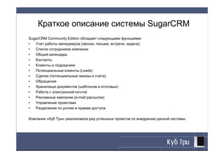 Краткое описание системы SugarCRM
SugarCRM Community Edition обладает следующими функциями:
•  Учет работы менеджеров (звонки, письма, встречи, задачи)
•  Список сотрудников компании
•  Общий календарь
•  Контакты
•  Клиенты и подрядчики
•  Потенциальные клиенты (Leads)
•  Сделки (потенциальные заказы и счета)
•  Обращения
•  Хранилище документов (шаблонов и итоговых)
•  Работа с электронной почтой
•  Рекламные кампании (e-mail рассылки)
•  Управление проектами
•  Разделение по ролям и правам доступа

Компания «Куб Три» реализовала ряд успешных проектов по внедрению данной системы.
 