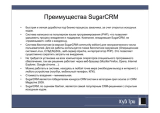 Преимущества SugarCRM
•   Быстрая и легкая доработка под бизнес-процессы заказчика, за счет открытых исходных
    кодов.
•   Cистема написана на популярном языке программирования (PHP), что позволяет
    удешевить процесс внедрения и поддержки. Компания, внедрившая SugarCRM, не
    «привязывает» себя к внедренцу.
•   Система бесплатная (в версии SugarCRM community edition) для неограниченного числа
    пользователей. Для ее работы используется также бесплатное окружение (Операционная
    система Linux, СУБД MySQL, веб-сервер Apache, интерпретатор PHP). Это позволяет
    существенно сократить затраты на внедрение.
•   Не требуется установка на всех компьютерах операторов специального программного
    обеспечения, так как решение работает через веб-браузер (Mozilla Firefox, Opera, Internet
    Explorer, Google chrome…).
•   Можно работать в системе, находясь в любой точке мира (необходим выход в интернет) с
    любого устройства (ноутбук, мобильный телефон, КПК).
•   Стоимость владения – минимальная.
•   SugarCRM является победителем конкурса CRM систем в категории open sourse от CRM
    Magazine 2009.
•   SugarCRM, по оценкам Gartner, является самой популярным CRM-решением с открытым
    исходным кодом.
 