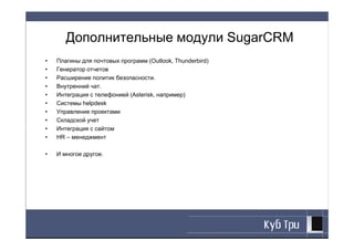 Дополнительные модули SugarCRM
•   Плагины для почтовых программ (Outlook, Thunderbird)
•   Генератор отчетов
•   Расширение политик безопасности.
•   Внутренний чат.
•   Интеграция с телефонией (Asterisk, например)
•   Системы helpdesk
•   Управление проектами
•   Складской учет
•   Интеграция с сайтом
•   HR – менеджмент

•   И многое другое.
 
