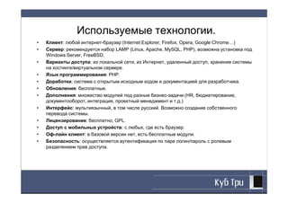 Используемые технологии.
•   Клиент: любой интернет-браузер (Internet Explorer, Firefox, Opera, Google Chrome…)
•   Сервер: рекомендуется набор LAMP (Linux, Apache, MySQL, PHP), возможна установка под
    Windows Server, FreeBSD.
•   Варианты доступа: из локальной сети, из Интернет, удаленный доступ, хранение системы
    на хостинге/виртуальном сервере.
•   Язык программирования: PHP.
•   Доработки: система с открытым исходным кодом и документацией для разработчика.
•   Обновления: бесплатные.
•   Дополнения: множество модулей под разные бизнес-задачи (HR, бюджетирование,
    документооборот, интеграция, проектный менеджмент и т.д.)
•   Интерфейс: мультиязычный, в том числе русский. Возможно создание собственного
    перевода системы.
•   Лицензирование: бесплатно, GPL.
•   Доступ с мобильных устройств: с любых, где есть браузер.
•   Оф-лайн клиент: в базовой версии нет, есть бесплатные модули.
•   Безопасность: осуществляется аутентификация по паре логин/пароль с ролевым
    разделением прав доступа.
 