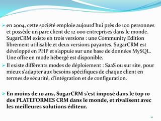  en 2004, cette société emploie aujourd’hui près de 100 personnes

et possède un parc client de 12 000 entreprises dans le monde.
SugarCRM existe en trois versions : une Community Edition
librement utilisable et deux versions payantes. SugarCRM est
développé en PHP et s’appuie sur une base de données MySQL.
Une offre en mode hébergé est disponible.
 Il existe différents modes de déploiement : SaaS ou sur site, pour
mieux s'adapter aux besoins spécifiques de chaque client en
termes de sécurité, d'intégration et de configuration.
 En moins de 10 ans, SugarCRM s'est imposé dans le top 10

des PLATEFORMES CRM dans le monde, et rivalisent avec
les meilleures solutions éditeur.
10

 