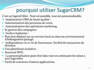 pourquoi utiliser SugarCRM?
C'est un logiciel libre : Tout est possible, tout est personnalisable.
 Implantation CRM de haute qualité :
 Automatisation des processus de vente.
 Automatisation des opérations marketing.
 Et gestion des campagnes.
 Facile à implanter :
 Peut être déployé sur un serveur local ou dans un environnement
d'hébergement partagé.
 Indépendance vis-à-vis de fournisseur. Facilité de transaction de
données.
 Une plateforme évolutive :
 Structuré MVC.
 La personnalisation peut-être faite tout en continuant les mises à
jour logicielles.
 Facile de connecter d'autres applications.
11

 