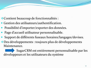 Contient beaucoup de fonctionnalités :

 Gestion des utilisateurs/authentification.
 Possibilité d'importer/exporter des données.
 Page d'accueil utilisateur personnalisable.
 Support de différents fuseaux horaires/langages/devises.
Des développements : toujours plus de développements

Maintenance.
SugarCRM est entièrement personnalisable par les
développeurs et les utilisateurs du système

12

 