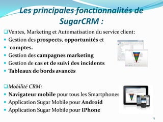 Les principales fonctionnalités de
SugarCRM :
 Ventes, Marketing et Automatisation du service client:
 Gestion des prospects, opportunités et
 comptes.

 Gestion des campagnes marketing
 Gestion de cas et de suivi des incidents
 Tableaux de bords avancés
 Mobilité CRM:
 Navigateur mobile pour tous les Smartphones
 Application Sugar Mobile pour Android

 Application Sugar Mobile pour IPhone
13

 