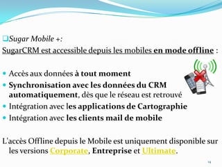 Sugar Mobile +:

SugarCRM est accessible depuis les mobiles en mode offline :
 Accès aux données à tout moment
 Synchronisation avec les données du CRM

automatiquement, dès que le réseau est retrouvé
 Intégration avec les applications de Cartographie
 Intégration avec les clients mail de mobile

L'accès Offline depuis le Mobile est uniquement disponible sur
les versions Corporate, Entreprise et Ultimate.
14

 