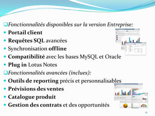 Fonctionnalités disponibles sur la version Entreprise:

 Portail client
 Requêtes SQL avancées
 Synchronisation offline

 Compatibilité avec les bases MySQL et Oracle
 Plug in Lotus Notes
Fonctionnalités avancées (inclues):
 Outils de reporting précis et personnalisables
 Prévisions des ventes
 Catalogue produit
 Gestion des contrats et des opportunités
15

 