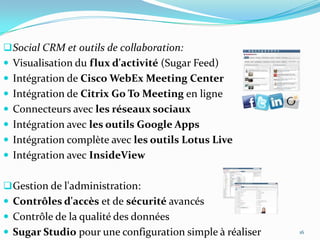  Social CRM et outils de collaboration:
 Visualisation du flux d'activité (Sugar Feed)

 Intégration de Cisco WebEx Meeting Center
 Intégration de Citrix Go To Meeting en ligne
 Connecteurs avec les réseaux sociaux
 Intégration avec les outils Google Apps
 Intégration complète avec les outils Lotus Live
 Intégration avec InsideView

 Gestion de l'administration:
 Contrôles d'accès et de sécurité avancés
 Contrôle de la qualité des données
 Sugar Studio pour une configuration simple à réaliser

16

 