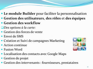  Le module Builder pour faciliter la personnalisation
 Gestion des utilisateurs, des rôles et des équipes
 Gestion des workflow
Des options à la carte:
 Gestion des forces de vente
 Envoi de SMS
 Création et Suivi de campagnes Marketing
 Action continue
 Fusion Word
 Localisation des contacts avec Google Maps
 Gestion de projet
 Gestion des intervenants : fournisseurs, prestataires
17

 