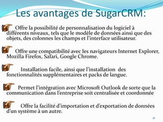 Les avantages de SugarCRM:
Offre la possibilité de personnalisation du logiciel à
différents niveaux, tels que le modèle de données ainsi que des
objets, des colonnes les champs et l’interface utilisateur.
Offre une compatibilité avec les navigateurs Internet Explorer,
Mozilla Firefox, Safari, Google Chrome.
Installation facile, ainsi que l’installation des
fonctionnalités supplémentaires et packs de langue.
Permet l’intégration avec Microsoft Outlook de sorte que la
communication dans l’entreprise soit centralisée et coordonnée
Offre la facilité d’importation et d’exportation de données
d’un système à un autre.
18

 
