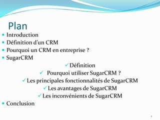 




Plan

Introduction
Définition d’un CRM
Pourquoi un CRM en entreprise ?
SugarCRM
 Définition
 Pourquoi utiliser SugarCRM ?
 Les principales fonctionnalités de SugarCRM
 Les avantages de SugarCRM
 Les inconvénients de SugarCRM
 Conclusion
2

 