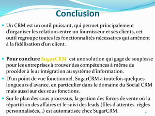 Conclusion
 Un CRM est un outil puissant, qui permet principalement

d’organiser les relations entre un fournisseur et ses clients, cet
outil regroupe toutes les fonctionnalités nécessaires qui amènent
à la fidélisation d’un client.
 Pour conclure SugarCRM est une solution qui gage de souplesse

pour les entreprises à trouver des compétences à même de
procéder à leur intégration au système d'information.
 D'un point de vue fonctionnel, SugarCRM a toutefois quelques
longueurs d'avance, en particulier dans le domaine du Social CRM
mais aussi sur des sous fonctions.
 Sur le plan des sous processus, la gestion des forces de vente où la
répartition des affaires et le suivi des leads (files d'attentes, règles
personnalisées...) est automatisée chez SugarCRM.
20

 