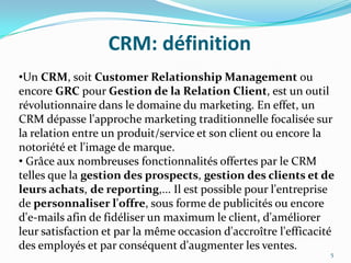 CRM: définition
•Un CRM, soit Customer Relationship Management ou
encore GRC pour Gestion de la Relation Client, est un outil
révolutionnaire dans le domaine du marketing. En effet, un
CRM dépasse l'approche marketing traditionnelle focalisée sur
la relation entre un produit/service et son client ou encore la
notoriété et l'image de marque.
• Grâce aux nombreuses fonctionnalités offertes par le CRM
telles que la gestion des prospects, gestion des clients et de
leurs achats, de reporting,... Il est possible pour l'entreprise
de personnaliser l'offre, sous forme de publicités ou encore
d'e-mails afin de fidéliser un maximum le client, d'améliorer
leur satisfaction et par la même occasion d'accroître l'efficacité
des employés et par conséquent d'augmenter les ventes.
5

 