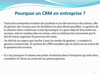 Pourquoi un CRM en entreprise ?
o Toutes les entreprises vendent des produits et/ou des services à des clients, afin

de générer des revenus avec les bénéfices les plus élevés possibles. La gestion de
la relation client s'intéresse à cette dynamique et a pour objectif d'accroître les
revenus, soit en vendant plus ou mieux, soit en réalisant des économies par le
fait de mieux organiser le processus de vente.
o Au delà de cet aspect qui touche à tous les modes de gestion - y compris la
gestion commerciale, le système de CRM considère que le client est au centre de
la question des revenus.
 Et c'est pourquoi il entame une petite révolution dans l'entreprise qui doit alors

considérer le client au centre de ses préoccupations.

7

 