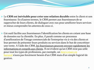  Le CRM est inévitable pour créer une relation durable entre le client et son

fournisseur. En d’autres termes, le CRM permet aux fournisseurs de se
rapprocher de leurs clients, de dialoguer avec eux pour améliorer leurs services
et mieux comprendre les attentes de ceux-ci.
 Cet outil facilite aux fournisseurs l’identification les clients en créant une base

de données sur la clientèle. En plus, il paraît comme un processus
d’amélioration de l’image commerciale de l’entreprise vis-à-vis des clients et
leur permet de présenter leurs produits ou services dans le but de concrétiser
une vente. A l’aide des CRM, les fournisseurs peuvent envoyer rapidement les
informations et conseils aux clients. Il est évident qu’un CRM n’est pas utile
pour tout les types de professions, par exemple, un kiné à marc en
baroeul n’aura pas forcément besoin d’un CRM mais d’un simple logiciel de
gestion.

8

 