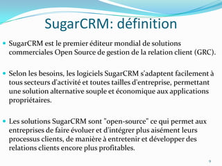 SugarCRM: définition
 SugarCRM est le premier éditeur mondial de solutions

commerciales Open Source de gestion de la relation client (GRC).
 Selon les besoins, les logiciels SugarCRM s'adaptent facilement à

tous secteurs d'activité et toutes tailles d'entreprise, permettant
une solution alternative souple et économique aux applications
propriétaires.
 Les solutions SugarCRM sont "open-source" ce qui permet aux

entreprises de faire évoluer et d'intégrer plus aisément leurs
processus clients, de manière à entretenir et développer des
relations clients encore plus profitables.
9

 