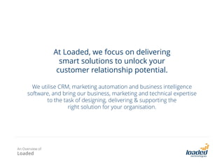 At Loaded, we focus on delivering
smart solutions to unlock your
customer relationship potential.
We utilise CRM, marketing automation and business intelligence
software, and bring our business, marketing and technical expertise
to the task of designing, delivering & supporting the
right solution for your organisation.

An Overview of

Loaded

 