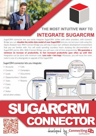 SugarCRM connector lets you easily integrate SugarCRM. Unlike with other providers, with Connect
Bridge you can visualize the entire data model of your SugarCRM and you can test your code using the
Query Analyzer tool. With Connect Bridge you will stay in your own software development environment
that you are familiar with. You will avoid spending countless hours studying the documentation of
SugarCRM and its APIs. With Connect Bridge you will save a lot of time programming. We guarantee a
minimum 2x increase of productivity. In fact increased productivity goes often up until 10x!
Integration can be done with minimum code. Less code = less bugs. Moreover, you will reuse the same
code in case of a downgrade or upgrade of the SugarCRM.
SugarCRM connector lets you integrate:
 Accounts
 Contacts
 Leads
 Oppportunities
 Tasks
 Cases
 Calls
 Notes
and all other entities
 Calls
 Campaigns
 Documents
 Quotes
 Reports
THE MOST INTUITIVE WAY TO
INTEGRATE SUGARCRM
 