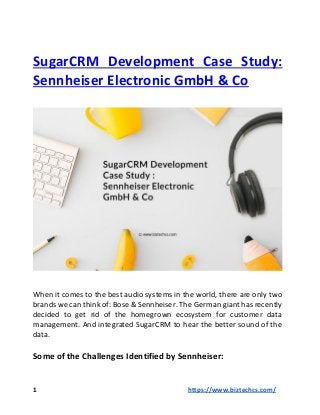 SugarCRM Development Case Study:
Sennheiser Electronic GmbH & Co
When it comes to the best audio systems in the world, there are only two
brands we can think of: Bose & Sennheiser. The German giant has recently
decided to get rid of the homegrown ecosystem for customer data
management. And integrated SugarCRM to hear the better sound of the
data.
Some of the Challenges Identified by Sennheiser:
1 https://www.biztechcs.com/
 