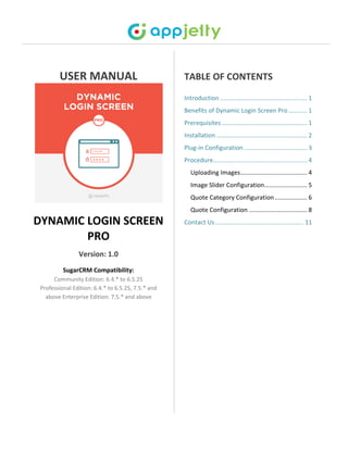 USER MANUAL
DYNAMIC LOGIN SCREEN
PRO
Version: 1.0
SugarCRM Compatibility:
Community Edition: 6.4.* to 6.5.25
Professional Edition: 6.4.* to 6.5.25, 7.5.* and
above Enterprise Edition: 7.5.* and above
TABLE OF CONTENTS
Introduction ................................................... 1
Benefits of Dynamic Login Screen Pro........... 1
Prerequisites .................................................. 1
Installation ..................................................... 2
Plug-in Configuration ..................................... 3
Procedure....................................................... 4
Uploading Images....................................... 4
Image Slider Configuration......................... 5
Quote Category Configuration................... 6
Quote Configuration .................................. 8
Contact Us.................................................... 11
 