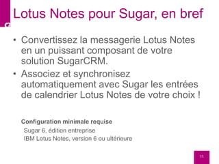 • Convertissez la messagerie Lotus Notes
en un puissant composant de votre
solution SugarCRM.
• Associez et synchronisez
automatiquement avec Sugar les entrées
de calendrier Lotus Notes de votre choix !
Configuration minimale requise
Sugar 6, édition entreprise
IBM Lotus Notes, version 6 ou ultérieure
11
Lotus Notes pour Sugar, en bref
 