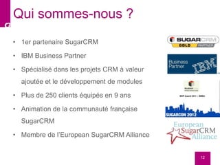 • 1er partenaire SugarCRM
• IBM Business Partner
• Spécialisé dans les projets CRM à valeur
ajoutée et le développement de modules
• Plus de 250 clients équipés en 9 ans
• Animation de la communauté française
SugarCRM
• Membre de l’European SugarCRM Alliance
12
Qui sommes-nous ?
 