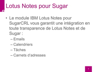 • Le module IBM Lotus Notes pour
SugarCRL vous garantit une intégration en
toute transparence de Lotus Notes et de
Sugar :
– Emails
– Calendriers
– Tâches
– Carnets d‘adresses
2
Lotus Notes pour Sugar
 