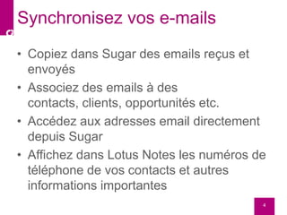 • Copiez dans Sugar des emails reçus et
envoyés
• Associez des emails à des
contacts, clients, opportunités etc.
• Accédez aux adresses email directement
depuis Sugar
• Affichez dans Lotus Notes les numéros de
téléphone de vos contacts et autres
informations importantes
4
Synchronisez vos e-mails
 