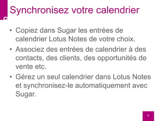 • Copiez dans Sugar les entrées de
calendrier Lotus Notes de votre choix.
• Associez des entrées de calendrier à des
contacts, des clients, des opportunités de
vente etc.
• Gérez un seul calendrier dans Lotus Notes
et synchronisez-le automatiquement avec
Sugar.
6
Synchronisez votre calendrier
 