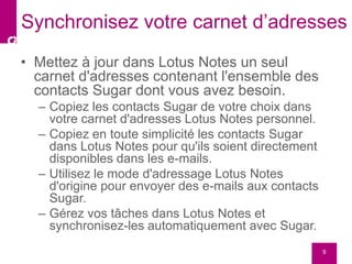 • Mettez à jour dans Lotus Notes un seul
carnet d'adresses contenant l'ensemble des
contacts Sugar dont vous avez besoin.
– Copiez les contacts Sugar de votre choix dans
votre carnet d'adresses Lotus Notes personnel.
– Copiez en toute simplicité les contacts Sugar
dans Lotus Notes pour qu'ils soient directement
disponibles dans les e-mails.
– Utilisez le mode d'adressage Lotus Notes
d'origine pour envoyer des e-mails aux contacts
Sugar.
– Gérez vos tâches dans Lotus Notes et
synchronisez-les automatiquement avec Sugar.
9
Synchronisez votre carnet d’adresses
 