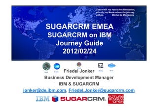 Those will not reach the destination,
                              who do not know where the journey
                              will go.       Michel de Montaigne




         SUGARCRM EMEA
          SUGARCRM on IBM
            Journey Guide
              2012/02/24

                 Friedel Jonker
        Business Development Manager
               IBM & SUGARCRM
jonker@de.ibm.com, Friedel.Jonker@sugarcrm.com
 