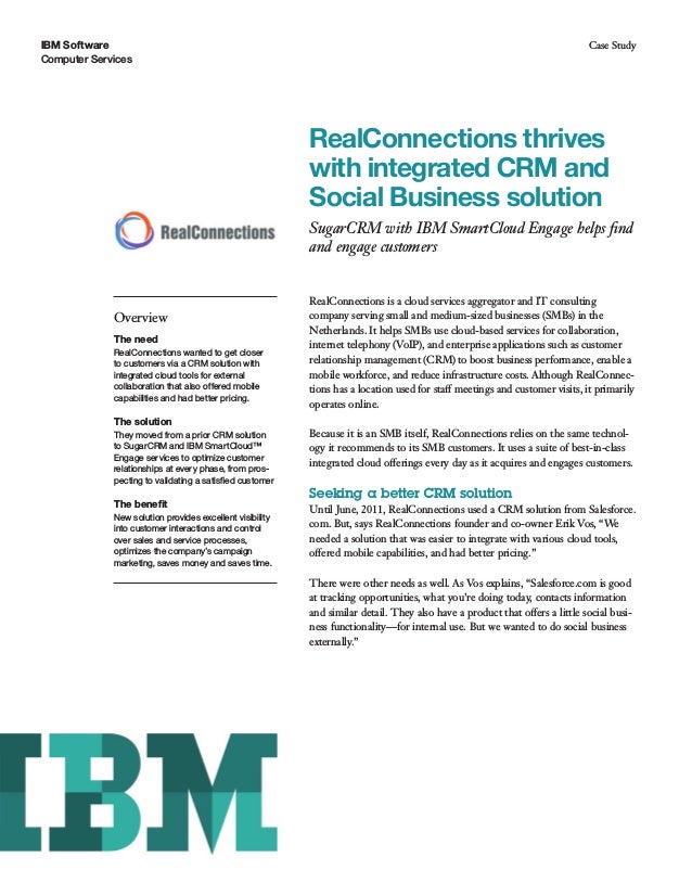IBM Software
Computer Services
Case Study
RealConnections thrives
with integrated CRM and
Social Business solution
SugarCRM with IBM SmartCloud Engage helps find
and engage customers
Overview
The need
RealConnections wanted to get closer
to customers via a CRM solution with
integrated cloud tools for external
collaboration that also offered mobile
capabilities and had better pricing.
The solution
They moved from a prior CRM solution
to SugarCRM and IBM SmartCloud™
Engage services to optimize customer
relationships at every phase, from pros-
pecting to validating a satisfied customer
The benefit
New solution provides excellent visibility
into customer interactions and control
over sales and service processes,
optimizes the company’s campaign
marketing, saves money and saves time.
RealConnections is a cloud services aggregator and IT consulting
company serving small and medium-sized businesses (SMBs) in the
Netherlands. It helps SMBs use cloud-based services for collaboration,
internet telephony (VoIP), and enterprise applications such as customer
relationship management (CRM) to boost business performance, enable a
mobile workforce, and reduce infrastructure costs. Although RealConnec-
tions has a location used for staff meetings and customer visits, it primarily
operates online.
Because it is an SMB itself, RealConnections relies on the same technol-
ogy it recommends to its SMB customers. It uses a suite of best-in-class
integrated cloud offerings every day as it acquires and engages customers.
Seeking a better CRM solution
Until June, 2011, RealConnections used a CRM solution from Salesforce.
com. But, says RealConnections founder and co-owner Erik Vos, “We
needed a solution that was easier to integrate with various cloud tools,
offered mobile capabilities, and had better pricing.”
There were other needs as well. As Vos explains, “Salesforce.com is good
at tracking opportunities, what you’re doing today, contacts information
and similar detail. They also have a product that offers a little social busi-
ness functionality—for internal use. But we wanted to do social business
externally.”
 