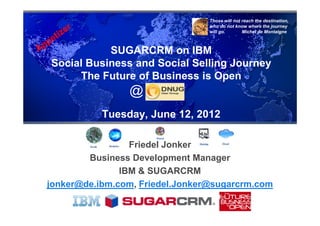 Those will not reach the destination,
                                 who do not know where the journey
                                 will go.       Michel de Montaigne



           SUGARCRM on IBM
Social Business and Social Selling Journey
     The Future of Business is Open
                @
           Tuesday, June 12, 2012

                 Friedel Jonker
        Business Development Manager
               IBM & SUGARCRM
jonker@de.ibm.com, Friedel.Jonker@sugarcrm.com
 
