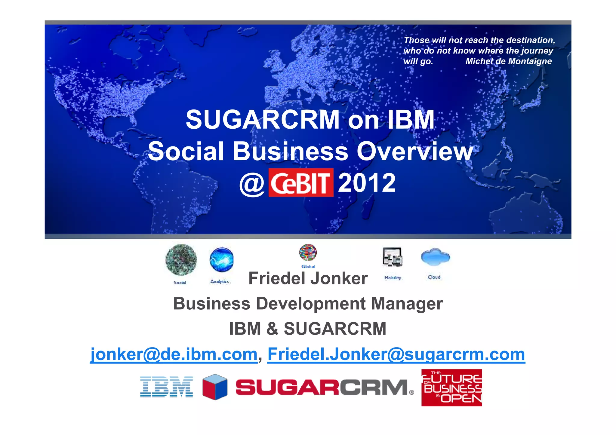 Those will not reach the destination,
                                 who do not know where the journey
                                 will go.       Michel de Montaigne




        SUGARCRM on IBM
      Social Business Overview
             @      2012


                 Friedel Jonker
        Business Development Manager
               IBM & SUGARCRM
jonker@de.ibm.com, Friedel.Jonker@sugarcrm.com
 