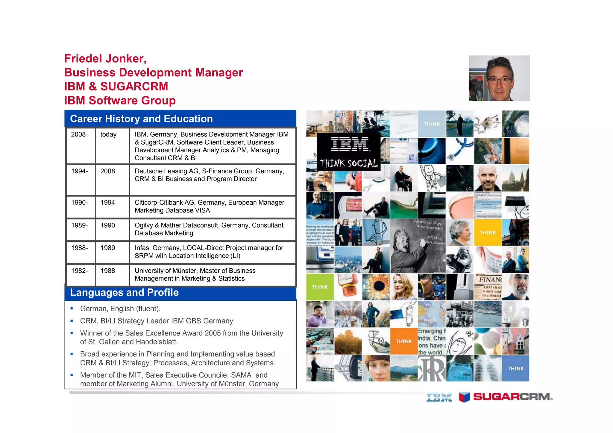 Friedel Jonker,
Business Development Manager
IBM & SUGARCRM
IBM Software Group
Career History and Education
 2008-   today     IBM, Germany, Business Development Manager IBM
                   & SugarCRM, Software Client Leader, Business
                   Development Manager Analytics & PM, Managing
                   Consultant CRM & BI

 1994-   2008      Deutsche Leasing AG, S-Finance Group, Germany,
                   CRM & BI Business and Program Director


 1990-   1994      Citicorp-Citibank AG, Germany, European Manager
                   Marketing Database VISA

 1989-   1990      Ogilvy & Mather Dataconsult, Germany, Consultant
                   Database Marketing

 1988-   1989      Infas, Germany, LOCAL-Direct Project manager for
                   SRPM with Location Intelligence (LI)

 1982-   1988      University of Münster, Master of Business
                   Management in Marketing & Statistics

Languages and Profile
   German, English (fluent).
   CRM, BI/LI Strategy Leader IBM GBS Germany.
   Winner of the Sales Excellence Award 2005 from the University
   of St. Gallen and Handelsblatt.
   Broad experience in Planning and Implementing value based
   CRM & BI/LI Strategy, Processes, Architecture and Systems.
   Member of the MIT, Sales Executive Councile, SAMA and
   member of Marketing Alumni, University of Münster, Germany
 