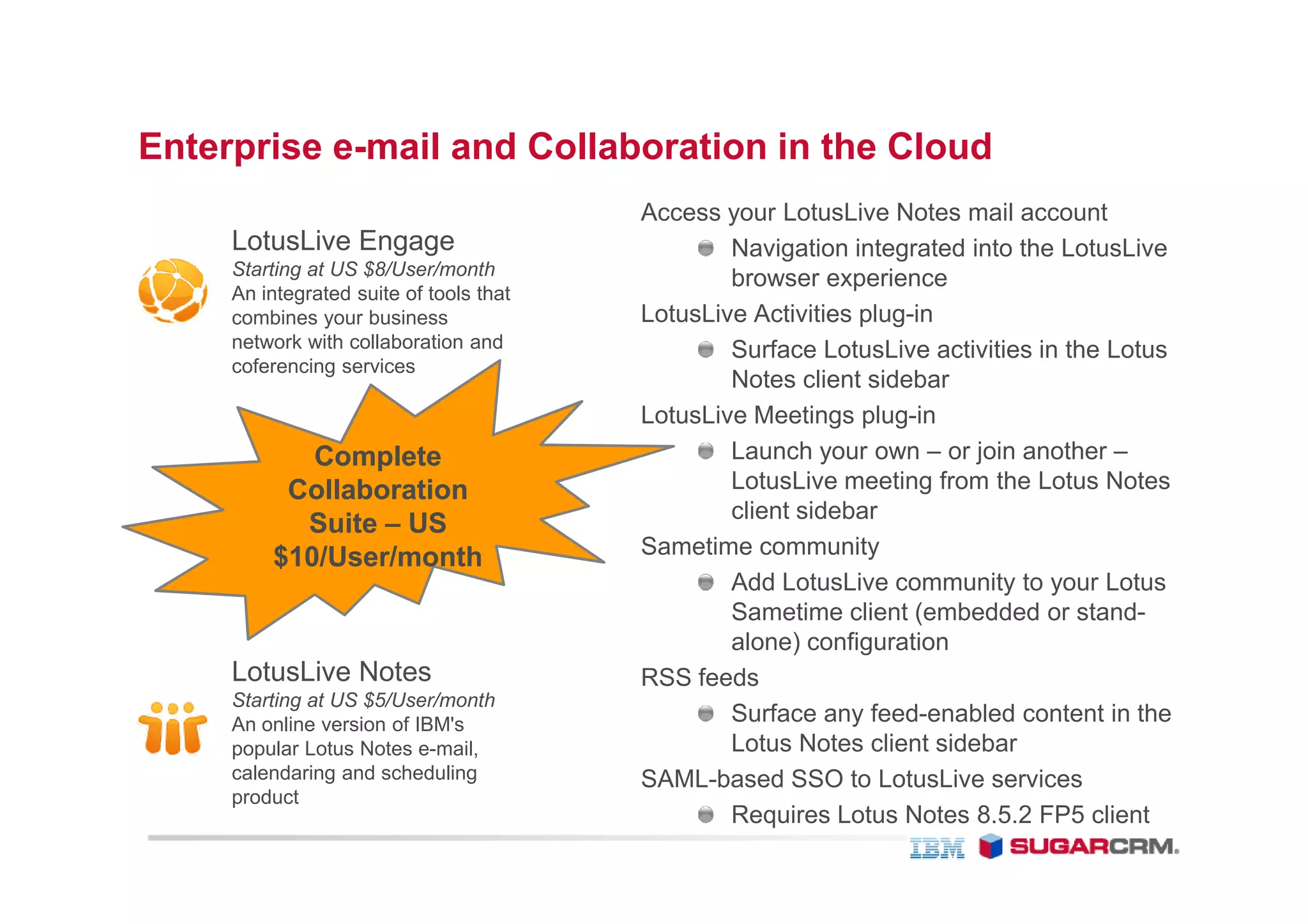 Enterprise e-mail and Collaboration in the Cloud
                                         Access your LotusLive Notes mail account
     LotusLive Engage                            Navigation integrated into the LotusLive
     Starting at US $8/User/month
                                                 browser experience
     An integrated suite of tools that
     combines your business              LotusLive Activities plug-in
     network with collaboration and              Surface LotusLive activities in the Lotus
     coferencing services
                                                 Notes client sidebar
                                         LotusLive Meetings plug-in
            Complete                             Launch your own – or join another –
          Collaboration                          LotusLive meeting from the Lotus Notes
                                                 client sidebar
           Suite – US
         $10/User/month
          10/User/month                  Sametime community
                                                 Add LotusLive community to your Lotus
                                                 Sametime client (embedded or stand-
                                                 alone) configuration
     LotusLive Notes                     RSS feeds
     Starting at US $5/User/month
     An online version of IBM's                  Surface any feed-enabled content in the
     popular Lotus Notes e-mail,                 Lotus Notes client sidebar
     calendaring and scheduling          SAML-based SSO to LotusLive services
     product
                                                 Requires Lotus Notes 8.5.2 FP5 client
 