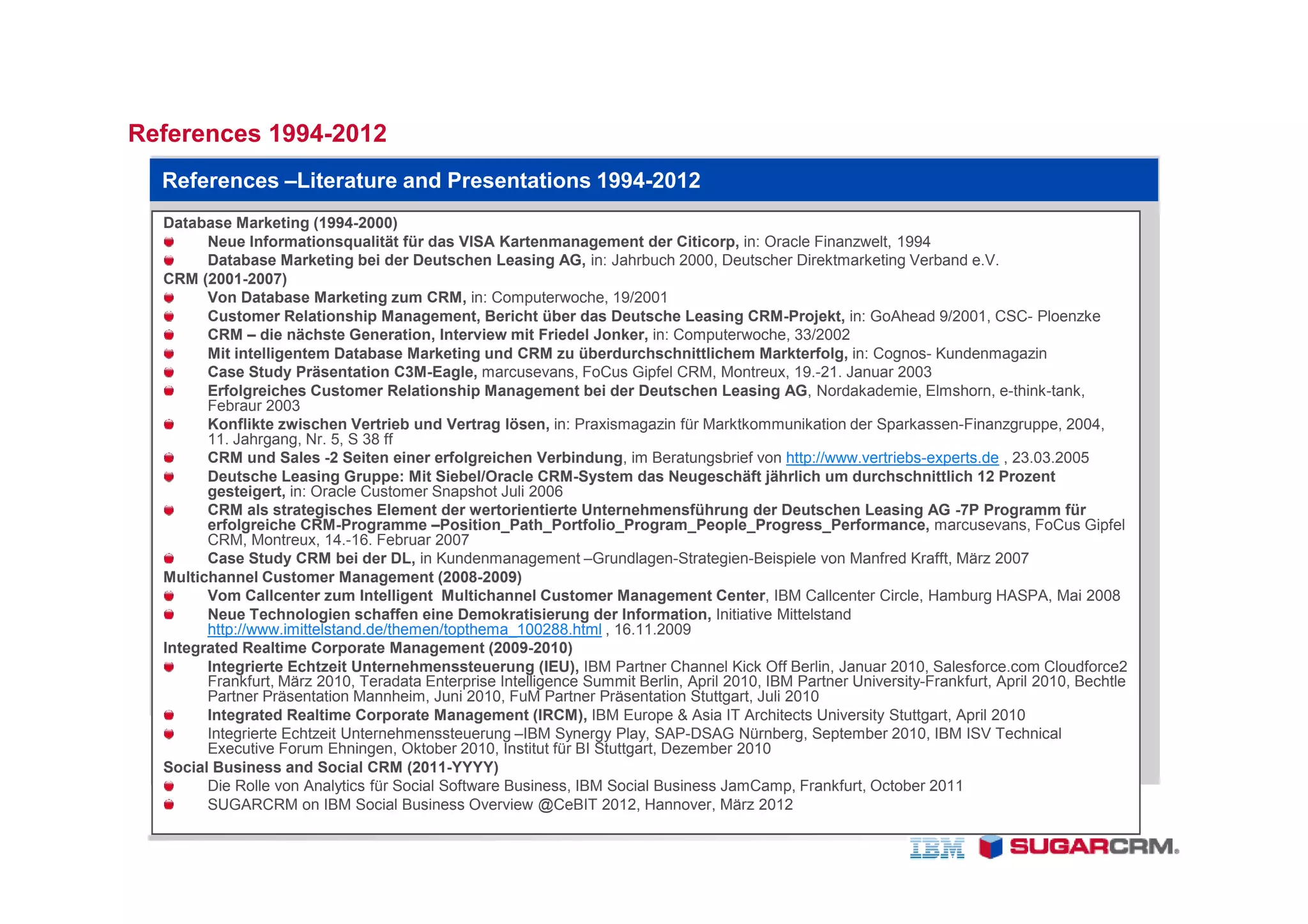 References 1994-2012
  References –Literature and Presentations 1994-2012
  Database Marketing (1994-2000)
        Neue Informationsqualität für das VISA Kartenmanagement der Citicorp, in: Oracle Finanzwelt, 1994
        Database Marketing bei der Deutschen Leasing AG, in: Jahrbuch 2000, Deutscher Direktmarketing Verband e.V.
  CRM (2001-2007)
        Von Database Marketing zum CRM, in: Computerwoche, 19/2001
        Customer Relationship Management, Bericht über das Deutsche Leasing CRM-Projekt, in: GoAhead 9/2001, CSC- Ploenzke
        CRM – die nächste Generation, Interview mit Friedel Jonker, in: Computerwoche, 33/2002
        Mit intelligentem Database Marketing und CRM zu überdurchschnittlichem Markterfolg, in: Cognos- Kundenmagazin
        Case Study Präsentation C3M-Eagle, marcusevans, FoCus Gipfel CRM, Montreux, 19.-21. Januar 2003
        Erfolgreiches Customer Relationship Management bei der Deutschen Leasing AG, Nordakademie, Elmshorn, e-think-tank,
        Febraur 2003
        Konflikte zwischen Vertrieb und Vertrag lösen, in: Praxismagazin für Marktkommunikation der Sparkassen-Finanzgruppe, 2004,
        11. Jahrgang, Nr. 5, S 38 ff
        CRM und Sales -2 Seiten einer erfolgreichen Verbindung, im Beratungsbrief von http://www.vertriebs-experts.de , 23.03.2005
        Deutsche Leasing Gruppe: Mit Siebel/Oracle CRM-System das Neugeschäft jährlich um durchschnittlich 12 Prozent
        gesteigert, in: Oracle Customer Snapshot Juli 2006
        CRM als strategisches Element der wertorientierte Unternehmensführung der Deutschen Leasing AG -7P Programm für
        erfolgreiche CRM-Programme –Position_Path_Portfolio_Program_People_Progress_Performance, marcusevans, FoCus Gipfel
        CRM, Montreux, 14.-16. Februar 2007
        Case Study CRM bei der DL, in Kundenmanagement –Grundlagen-Strategien-Beispiele von Manfred Krafft, März 2007
  Multichannel Customer Management (2008-2009)
        Vom Callcenter zum Intelligent Multichannel Customer Management Center, IBM Callcenter Circle, Hamburg HASPA, Mai 2008
        Neue Technologien schaffen eine Demokratisierung der Information, Initiative Mittelstand
        http://www.imittelstand.de/themen/topthema_100288.html , 16.11.2009
  Integrated Realtime Corporate Management (2009-2010)
        Integrierte Echtzeit Unternehmenssteuerung (IEU), IBM Partner Channel Kick Off Berlin, Januar 2010, Salesforce.com Cloudforce2
        Frankfurt, März 2010, Teradata Enterprise Intelligence Summit Berlin, April 2010, IBM Partner University-Frankfurt, April 2010, Bechtle
        Partner Präsentation Mannheim, Juni 2010, FuM Partner Präsentation Stuttgart, Juli 2010
        Integrated Realtime Corporate Management (IRCM), IBM Europe & Asia IT Architects University Stuttgart, April 2010
        Integrierte Echtzeit Unternehmenssteuerung –IBM Synergy Play, SAP-DSAG Nürnberg, September 2010, IBM ISV Technical
        Executive Forum Ehningen, Oktober 2010, Institut für BI Stuttgart, Dezember 2010
  Social Business and Social CRM (2011-YYYY)
        Die Rolle von Analytics für Social Software Business, IBM Social Business JamCamp, Frankfurt, October 2011
        SUGARCRM on IBM Social Business Overview @CeBIT 2012, Hannover, März 2012
 