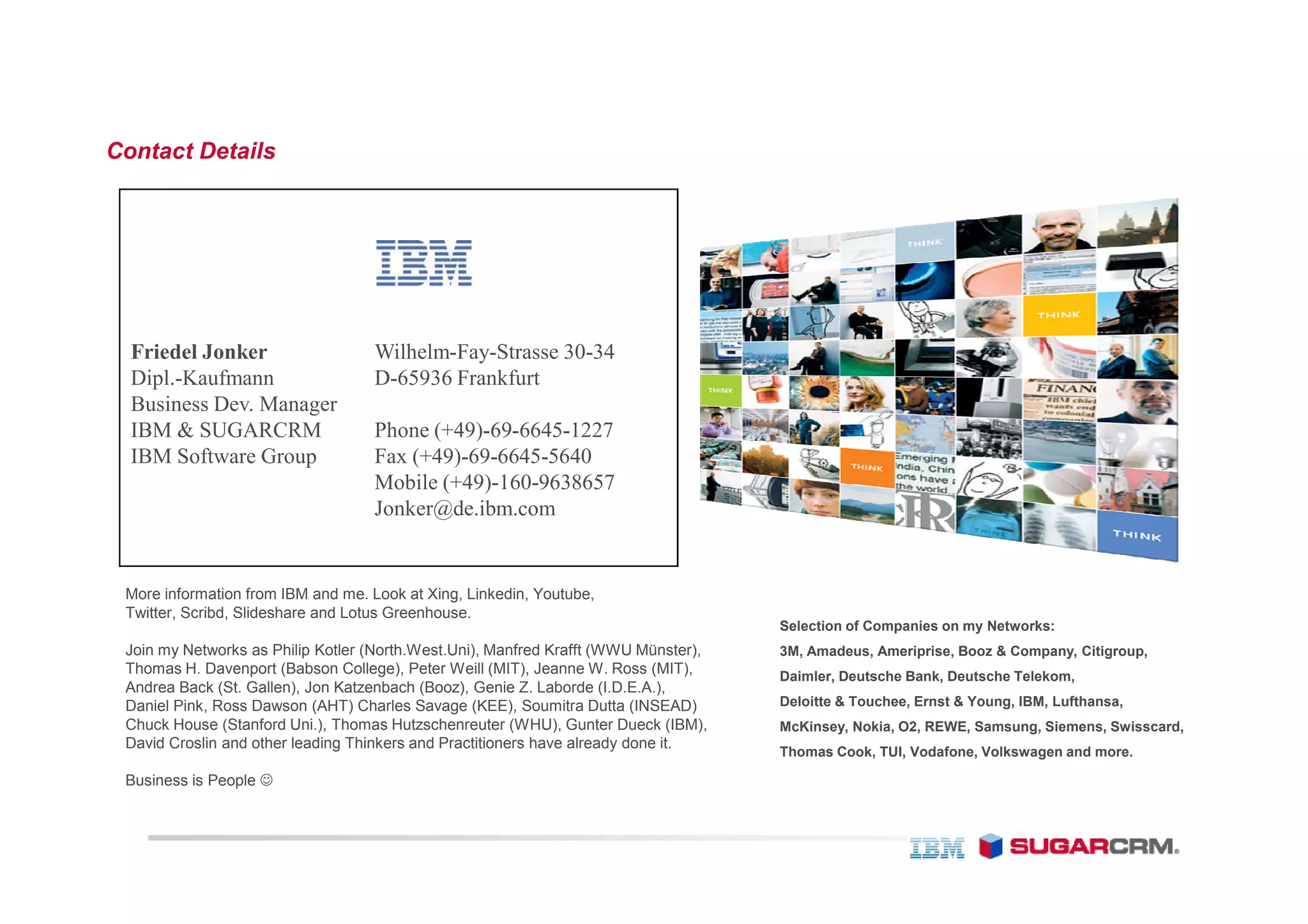 Contact Details




  Friedel Jonker                    Wilhelm-Fay-Strasse 30-34
  Dipl.-Kaufmann                    D-65936 Frankfurt
  Business Dev. Manager
  IBM & SUGARCRM                    Phone (+49)-69-6645-1227
  IBM Software Group                Fax (+49)-69-6645-5640
                                    Mobile (+49)-160-9638657
                                    Jonker@de.ibm.com


 More information from IBM and me. Look at Xing, Linkedin, Youtube,
 Twitter, Scribd, Slideshare and Lotus Greenhouse.
                                                                                     Selection of Companies on my Networks:
 Join my Networks as Philip Kotler (North.West.Uni), Manfred Krafft (WWU Münster),   3M, Amadeus, Ameriprise, Booz & Company, Citigroup,
 Thomas H. Davenport (Babson College), Peter Weill (MIT), Jeanne W. Ross (MIT),      Daimler, Deutsche Bank, Deutsche Telekom,
 Andrea Back (St. Gallen), Jon Katzenbach (Booz), Genie Z. Laborde (I.D.E.A.),
 Daniel Pink, Ross Dawson (AHT) Charles Savage (KEE), Soumitra Dutta (INSEAD)        Deloitte & Touchee, Ernst & Young, IBM, Lufthansa,
 Chuck House (Stanford Uni.), Thomas Hutzschenreuter (WHU), Gunter Dueck (IBM),      McKinsey, Nokia, O2, REWE, Samsung, Siemens, Swisscard,
 David Croslin and other leading Thinkers and Practitioners have already done it.
                                                                                     Thomas Cook, TUI, Vodafone, Volkswagen and more.

 Business is People ☺
 