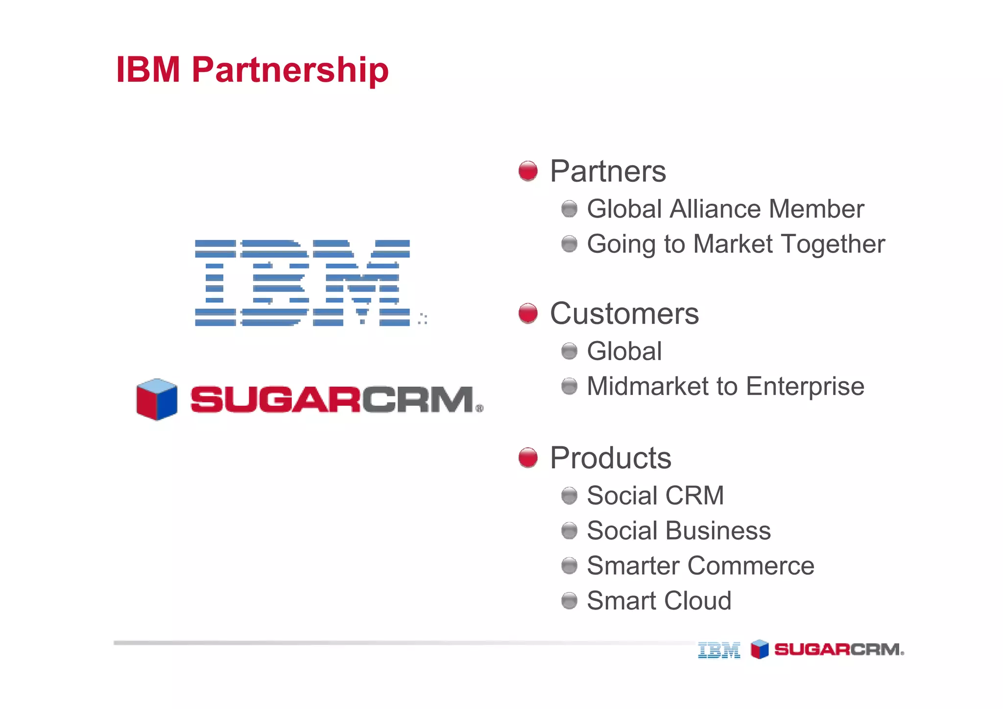 IBM Partnership

                  Partners
                    Global Alliance Member
                    Going to Market Together

                  Customers
                    Global
                    Midmarket to Enterprise

                  Products
                    Social CRM
                    Social Business
                    Smarter Commerce
                    Smart Cloud
 