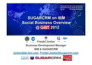 Those will not reach the destination,
                                 who do not know where the journey
                                 will go.       Michel de Montaigne




        SUGARCRM on IBM
      Social Business Overview
             @      2012


                 Friedel Jonker
        Business Development Manager
               IBM & SUGARCRM
jonker@de.ibm.com, Friedel.Jonker@sugarcrm.com
 